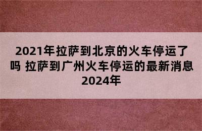 2021年拉萨到北京的火车停运了吗 拉萨到广州火车停运的最新消息2024年